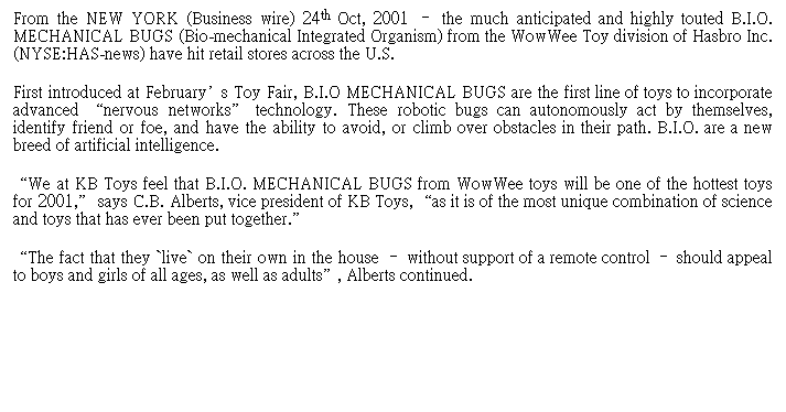 Text Box: From the NEW YORK (Business wire) 24th Oct, 2001 �V the much anticipated and highly touted B.I.O. MECHANICAL BUGS (Bio-mechanical Integrated Organism) from the WowWee Toy division of Hasbro Inc. (NYSE:HAS-news) have hit retail stores across the U.S.
First introduced at February��s Toy Fair, B.I.O MECHANICAL BUGS are the first line of toys to incorporate advanced ��nervous networks�� technology. These robotic bugs can autonomously act by themselves, identify friend or foe, and have the ability to avoid, or climb over obstacles in their path. B.I.O. are a new breed of artificial intelligence.
��We at KB Toys feel that B.I.O. MECHANICAL BUGS from WowWee toys will be one of the hottest toys for 2001,�� says C.B. Alberts, vice president of KB Toys, ��as it is of the most unique combination of science and toys that has ever been put together.��
��The fact that they `live` on their own in the house �V without support of a remote control �V should appeal to boys and girls of all ages, as well as adults��, Alberts continued.&nbsp;&nbsp;&nbsp;&nbsp;&nbsp;&nbsp;&nbsp;&nbsp;&nbsp;&nbsp;&nbsp;&nbsp;&nbsp;&nbsp;&nbsp;&nbsp;&nbsp;&nbsp;&nbsp;&nbsp;&nbsp;&nbsp;&nbsp;&nbsp;&nbsp;&nbsp;&nbsp;&nbsp;&nbsp;&nbsp;&nbsp;&nbsp;&nbsp;&nbsp;&nbsp;&nbsp;&nbsp;&nbsp;&nbsp;&nbsp;&nbsp;&nbsp;&nbsp; 
